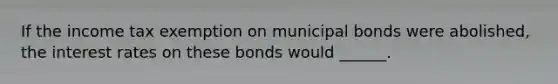 If the income tax exemption on municipal bonds were​ abolished, the interest rates on these bonds would ______.