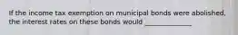 If the income tax exemption on municipal bonds were​ abolished, the interest rates on these bonds would ______________