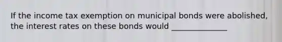 If the income tax exemption on municipal bonds were​ abolished, the interest rates on these bonds would ______________