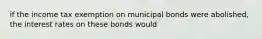 if the income tax exemption on municipal bonds were abolished, the interest rates on these bonds would