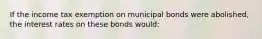 If the income tax exemption on municipal bonds were​ abolished, the interest rates on these bonds would: