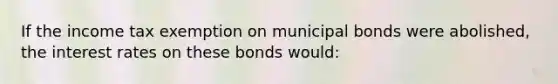 If the income tax exemption on municipal bonds were​ abolished, the interest rates on these bonds would: