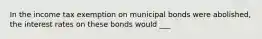 In the income tax exemption on municipal bonds were abolished, the interest rates on these bonds would ___