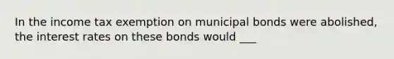 In the income tax exemption on <a href='https://www.questionai.com/knowledge/koUm0HQhhw-municipal-bonds' class='anchor-knowledge'>municipal bonds</a> were abolished, the <a href='https://www.questionai.com/knowledge/kUDTXKmzs3-interest-rates' class='anchor-knowledge'>interest rates</a> on these bonds would ___