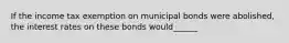 If the income tax exemption on municipal bonds were​ abolished, the interest rates on these bonds would______