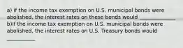 a) if the income tax exemption on U.S. municipal bonds were​ abolished, the interest rates on these bonds would ______________ b)If the income tax exemption on U.S. municipal bonds were​ abolished, the interest rates on U.S. Treasury bonds would ___________