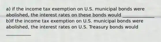 a) if the income tax exemption on U.S. municipal bonds were​ abolished, the interest rates on these bonds would ______________ b)If the income tax exemption on U.S. municipal bonds were​ abolished, the interest rates on U.S. Treasury bonds would ___________