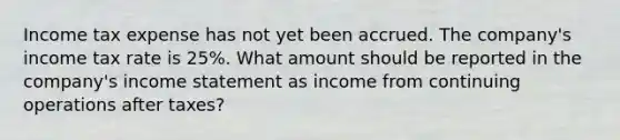 Income tax expense has not yet been accrued. The company's income tax rate is 25%. What amount should be reported in the company's income statement as income from continuing operations after taxes?