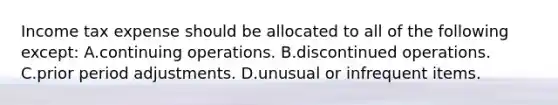 Income tax expense should be allocated to all of the following except: A.continuing operations. B.discontinued operations. C.prior period adjustments. D.unusual or infrequent items.