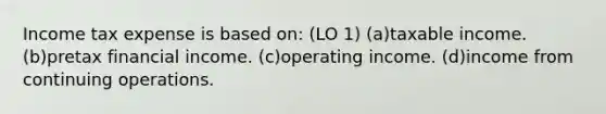 Income tax expense is based on: (LO 1) (a)taxable income. (b)pretax financial income. (c)operating income. (d)income from continuing operations.