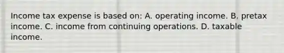 Income tax expense is based on: A. operating income. B. pretax income. C. income from continuing operations. D. taxable income.