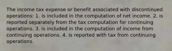 The income tax expense or benefit associated with discontinued operations: 1. is included in the computation of net income. 2. is reported separately from the tax computation for continuing operations. 3. is included in the computation of income from continuing operations. 4. is reported with tax from continuing operations.