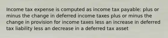 Income tax expense is computed as income tax payable: plus or minus the change in deferred income taxes plus or minus the change in provision for income taxes less an increase in deferred tax liability less an decrease in a deferred tax asset