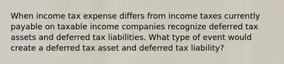 When income tax expense differs from income taxes currently payable on taxable income companies recognize deferred tax assets and deferred tax liabilities. What type of event would create a deferred tax asset and deferred tax liability?