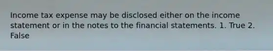 Income tax expense may be disclosed either on the <a href='https://www.questionai.com/knowledge/kCPMsnOwdm-income-statement' class='anchor-knowledge'>income statement</a> or in the notes to the <a href='https://www.questionai.com/knowledge/kFBJaQCz4b-financial-statements' class='anchor-knowledge'>financial statements</a>. 1. True 2. False