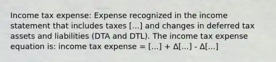 Income tax expense: Expense recognized in the income statement that includes taxes [...] and changes in deferred tax assets and liabilities (DTA and DTL). The income tax expense equation is: income tax expense = [...] + Δ[...] - Δ[...]