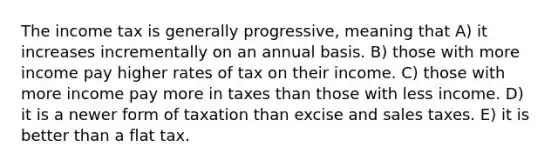 The income tax is generally progressive, meaning that A) it increases incrementally on an annual basis. B) those with more income pay higher rates of tax on their income. C) those with more income pay more in taxes than those with less income. D) it is a newer form of taxation than excise and sales taxes. E) it is better than a flat tax.