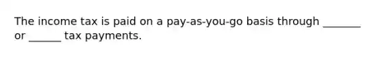 The income tax is paid on a pay-as-you-go basis through _______ or ______ tax payments.