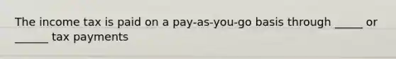 The income tax is paid on a pay-as-you-go basis through _____ or ______ tax payments