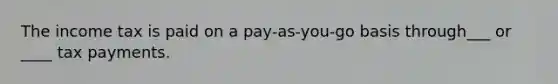 The income tax is paid on a pay-as-you-go basis through___ or ____ tax payments.