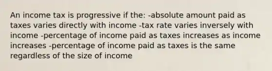 An income tax is progressive if the: -absolute amount paid as taxes varies directly with income -tax rate varies inversely with income -percentage of income paid as taxes increases as income increases -percentage of income paid as taxes is the same regardless of the size of income