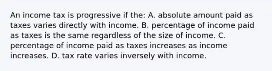 An income tax is progressive if the: A. absolute amount paid as taxes varies directly with income. B. percentage of income paid as taxes is the same regardless of the size of income. C. percentage of income paid as taxes increases as income increases. D. tax rate varies inversely with income.