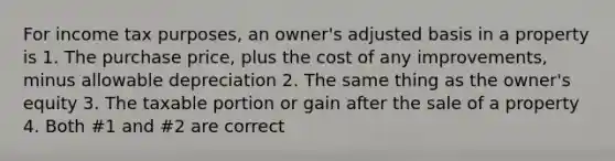 For income tax purposes, an owner's adjusted basis in a property is 1. The purchase price, plus the cost of any improvements, minus allowable depreciation 2. The same thing as the owner's equity 3. The taxable portion or gain after the sale of a property 4. Both #1 and #2 are correct