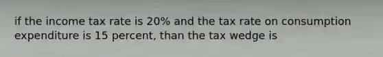 if the income tax rate is 20% and the tax rate on consumption expenditure is 15 percent, than the tax wedge is