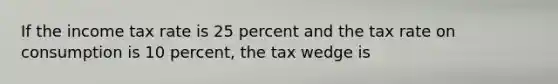 If the income tax rate is 25 percent and the tax rate on consumption is 10 percent, the tax wedge is