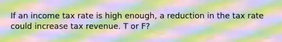 If an income tax rate is high enough, a reduction in the tax rate could increase tax revenue. T or F?