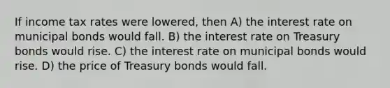 If income tax rates were lowered, then A) the interest rate on municipal bonds would fall. B) the interest rate on Treasury bonds would rise. C) the interest rate on municipal bonds would rise. D) the price of Treasury bonds would fall.