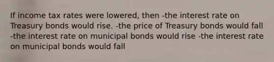 If income tax rates were lowered, then -the interest rate on Treasury bonds would rise. -the price of Treasury bonds would fall -the interest rate on municipal bonds would rise -the interest rate on municipal bonds would fall