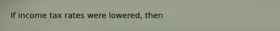 If income tax rates were lowered, then