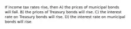 If income tax rates rise, then A) the prices of municipal bonds will fall. B) the prices of Treasury bonds will rise. C) the interest rate on Treasury bonds will rise. D) the interest rate on municipal bonds will rise.