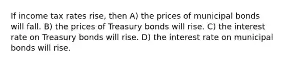 If income tax rates rise, then A) the prices of municipal bonds will fall. B) the prices of Treasury bonds will rise. C) the interest rate on Treasury bonds will rise. D) the interest rate on municipal bonds will rise.