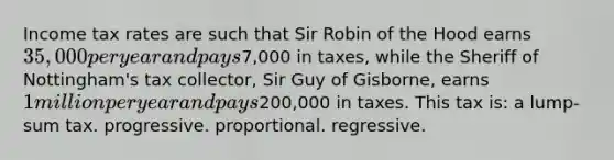 Income tax rates are such that Sir Robin of the Hood earns 35,000 per year and pays7,000 in taxes, while the Sheriff of Nottingham's tax collector, Sir Guy of Gisborne, earns 1 million per year and pays200,000 in taxes. This tax is: a lump-sum tax. progressive. proportional. regressive.