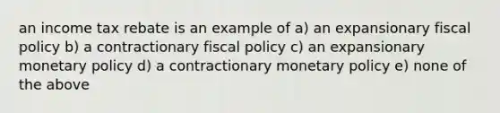 an income tax rebate is an example of a) an expansionary fiscal policy b) a contractionary fiscal policy c) an expansionary monetary policy d) a contractionary monetary policy e) none of the above