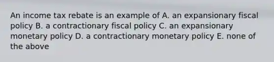 An income tax rebate is an example of A. an expansionary fiscal policy B. a contractionary fiscal policy C. an expansionary monetary policy D. a contractionary monetary policy E. none of the above