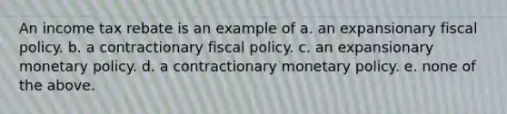 An income tax rebate is an example of a. an expansionary <a href='https://www.questionai.com/knowledge/kPTgdbKdvz-fiscal-policy' class='anchor-knowledge'>fiscal policy</a>. b. a contractionary fiscal policy. c. an expansionary <a href='https://www.questionai.com/knowledge/kEE0G7Llsx-monetary-policy' class='anchor-knowledge'>monetary policy</a>. d. a contractionary monetary policy. e. none of the above.