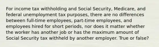 For income tax withholding and Social Security, Medicare, and federal unemployment tax purposes, there are no differences between full-time employees, part-time employees, and employees hired for short periods, nor does it matter whether the worker has another job or has the maximum amount of Social Security tax withheld by another employer. True or false?