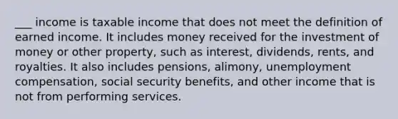 ___ income is taxable income that does not meet the definition of earned income. It includes money received for the investment of money or other property, such as interest, dividends, rents, and royalties. It also includes pensions, alimony, unemployment compensation, social security benefits, and other income that is not from performing services.