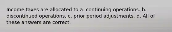 Income taxes are allocated to a. continuing operations. b. discontinued operations. c. prior period adjustments. d. All of these answers are correct.