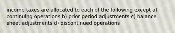 income taxes are allocated to each of the following except a) continuing operations b) prior period adjustments c) balance sheet adjustments d) discontinued operations