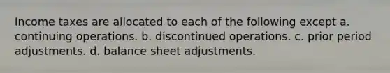 Income taxes are allocated to each of the following except a. continuing operations. b. discontinued operations. c. prior period adjustments. d. balance sheet adjustments.