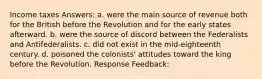 Income taxes Answers: a. were the main source of revenue both for the British before the Revolution and for the early states afterward. b. were the source of discord between the Federalists and Antifederalists. c. did not exist in the mid-eighteenth century. d. poisoned the colonists' attitudes toward the king before the Revolution. Response Feedback: