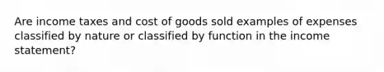 Are income taxes and cost of goods sold examples of expenses classified by nature or classified by function in the income statement?