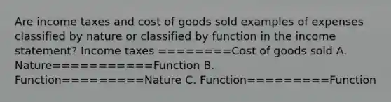 Are income taxes and cost of goods sold examples of expenses classified by nature or classified by function in the income statement? Income taxes ========Cost of goods sold A. Nature===========Function B. Function=========Nature C. Function=========Function