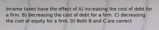 Income taxes have the effect of A) increasing the cost of debt for a firm. B) decreasing the cost of debt for a firm. C) decreasing the cost of equity for a firm. D) Both B and C are correct