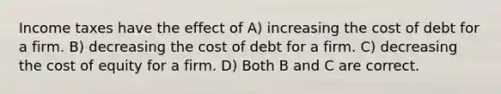 Income taxes have the effect of A) increasing the cost of debt for a firm. B) decreasing the cost of debt for a firm. C) decreasing the cost of equity for a firm. D) Both B and C are correct.