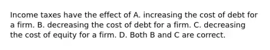 Income taxes have the effect of A. increasing the cost of debt for a firm. B. decreasing the cost of debt for a firm. C. decreasing the cost of equity for a firm. D. Both B and C are correct.